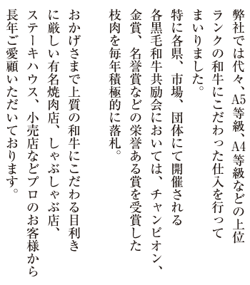 弊社では代々、A5等級、A4等級などの上位ランクの和牛にこだわった仕入を行ってまいりました。
特に各県、市場、団体にて開催される各黒毛和牛共励会においては、チャンピオン、金賞、名誉賞などの栄誉ある賞を受賞した枝肉を毎年積極的に落札。
おかげさまで上質の和牛にこだわる目利きに厳しい有名焼肉店、しゃぶしゃぶ店、ステーキハウス、小売店などプロのお客様から長年ご愛顧いただいております。